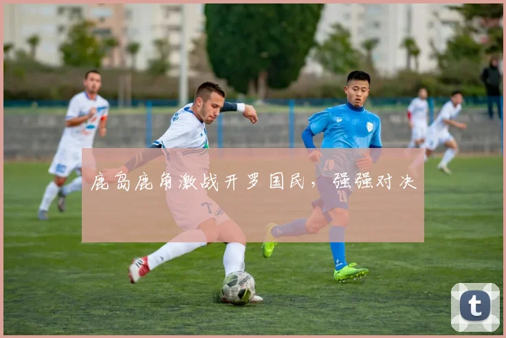 鹿岛鹿角激战开罗国民，强强对决