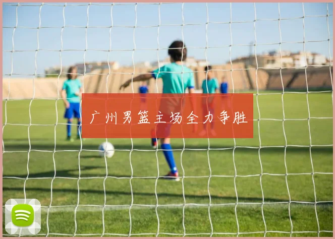 广州男篮主场全力争胜
