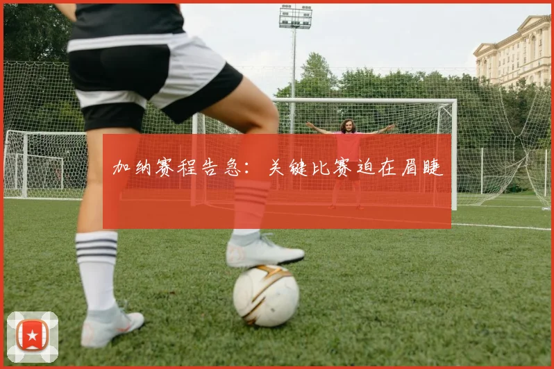 加纳赛程告急：关键比赛迫在眉睫