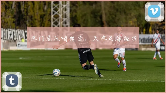 津门虎压哨绝杀，天津足球经典