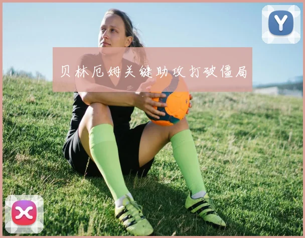 贝林厄姆关键助攻打破僵局