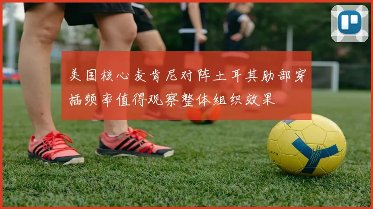 美国核心麦肯尼对阵土耳其肋部穿插频率值得观察整体组织效果