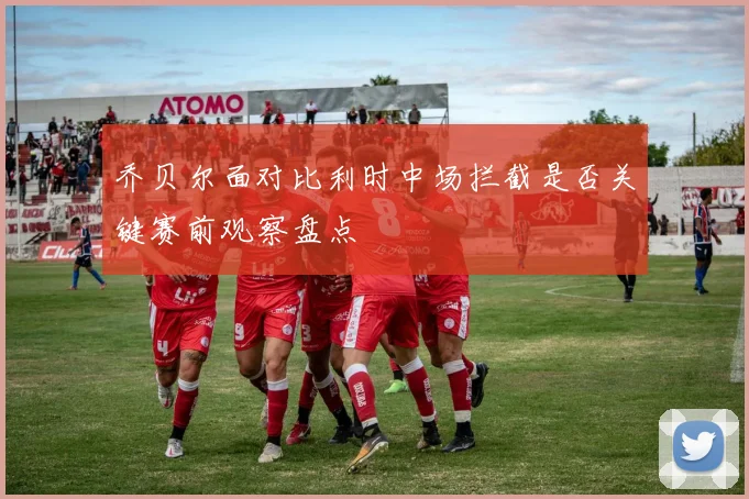 乔贝尔面对比利时中场拦截是否关键赛前观察盘点