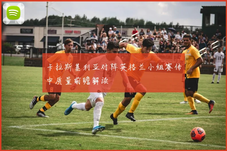 卡拉斯基利亚对阵英格兰小组赛传中质量前瞻解读
