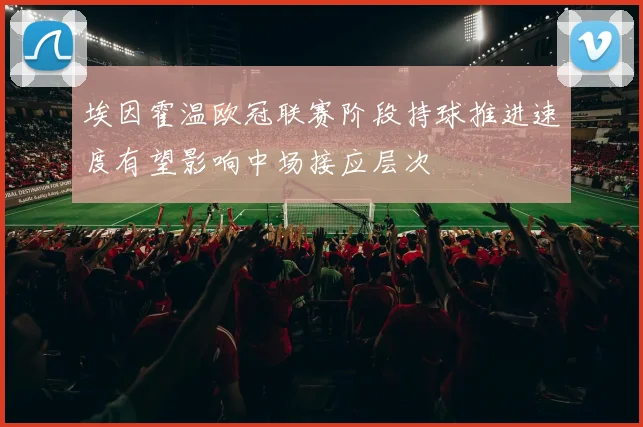 埃因霍温欧冠联赛阶段持球推进速度有望影响中场接应层次