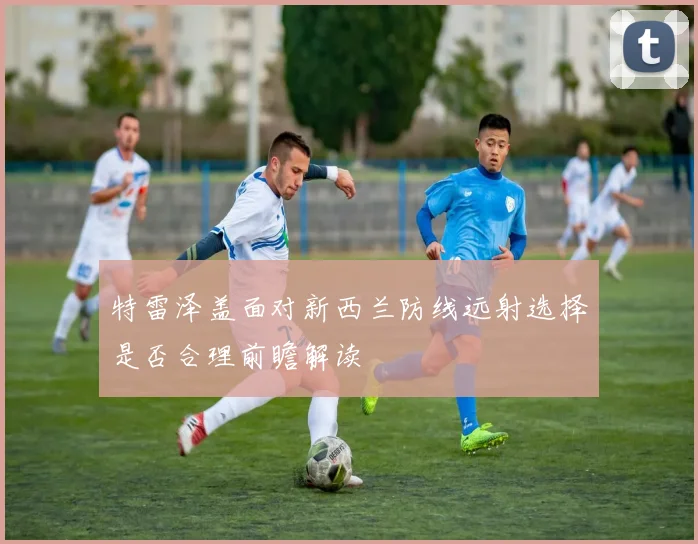 特雷泽盖面对新西兰防线远射选择是否合理前瞻解读