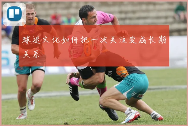 球迷文化如何把一次关注变成长期关系