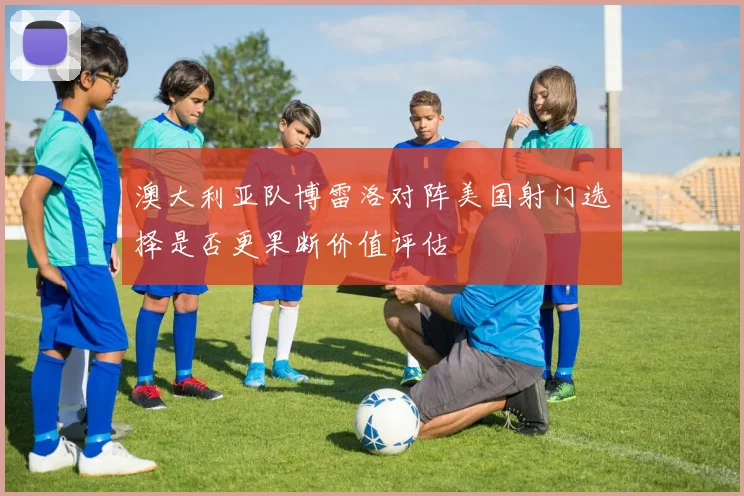 澳大利亚队博雷洛对阵美国射门选择是否更果断价值评估