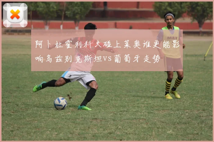 阿卜杜霍利科夫碰上莱奥谁更能影响乌兹别克斯坦vs葡萄牙走势