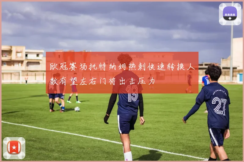 欧冠赛场托特纳姆热刺快速转换人数有望左右门将出击压力