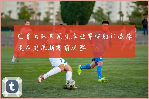 巴拿马队布莱克本世界杯射门选择是否更果断赛前观察