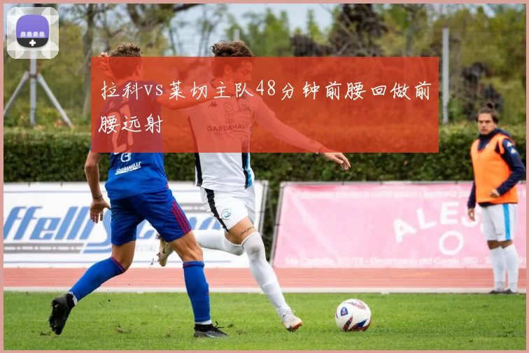 拉科vs莱切主队48分钟前腰回做前腰远射