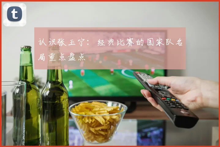 认识张玉宁:经典比赛的国家队名局重点盘点