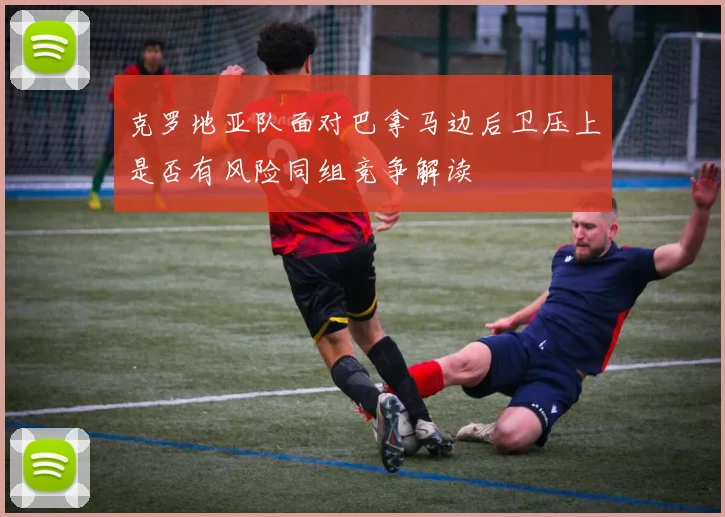 克罗地亚队面对巴拿马边后卫压上是否有风险同组竞争解读